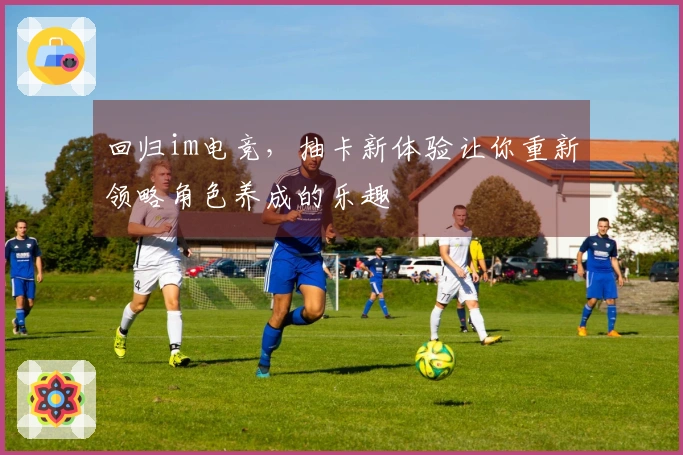 回归im电竞，抽卡新体验让你重新领略角色养成的乐趣