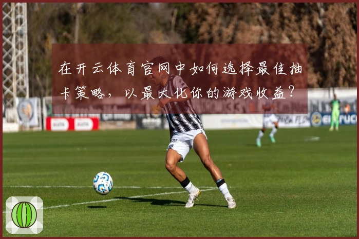 在开云体育官网中如何选择最佳抽卡策略，以最大化你的游戏收益？