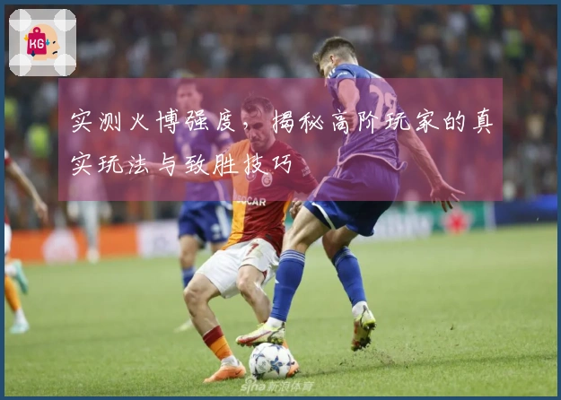 实测火博强度，揭秘高阶玩家的真实玩法与致胜技巧