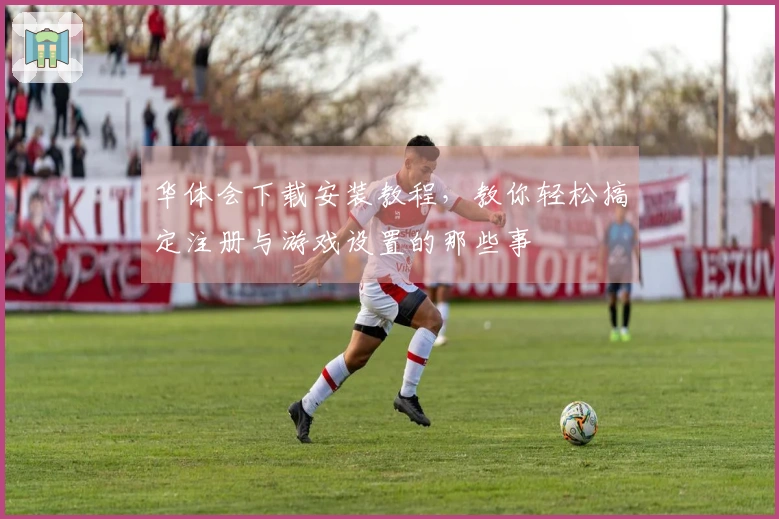 华体会下载安装教程，教你轻松搞定注册与游戏设置的那些事