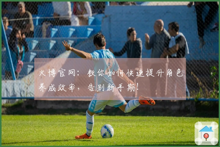 火博官网：教你如何快速提升角色养成效率，告别新手期！